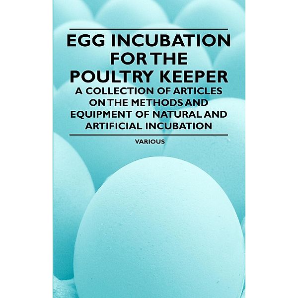 Egg Incubation for the Poultry Keeper - A Collection of Articles on the Methods and Equipment of Natural and Artificial Incubation, Various