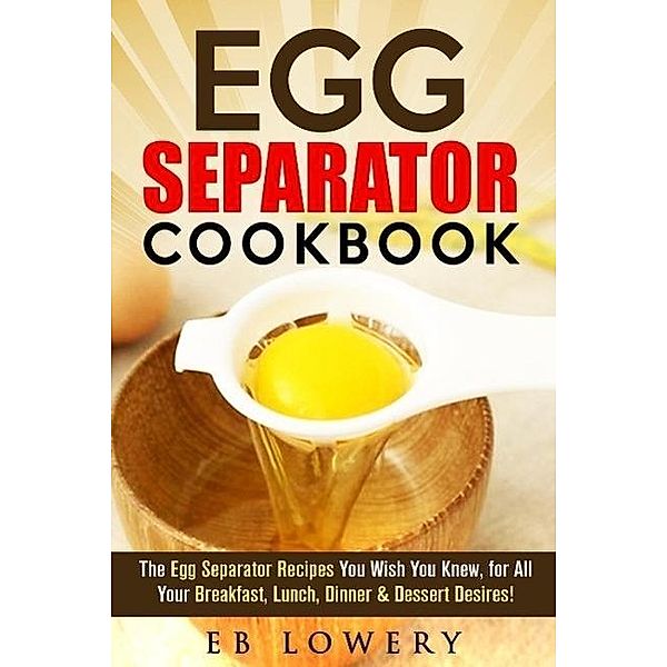 Egg Separator Cookbook: The Egg Separator Recipes You Wish You Knew, for All Your Breakfast, Lunch, Dinner & Dessert Desires! (egg white separator recipes, egg white separator cookbook, egg yolk separator recipes), Eb Lowery