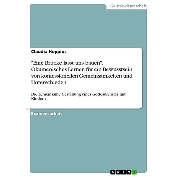 Eine Brücke lasst uns bauen - Anbahnung ökumenischen Lernens mit Kindern des dritten Schuljahres anhand eines gemeinsam gestalteten Gottesdienstes zur Bewusstwerdung von konfessionellen Gemeinsamkeiten und Unterschieden, Claudia Hoppius