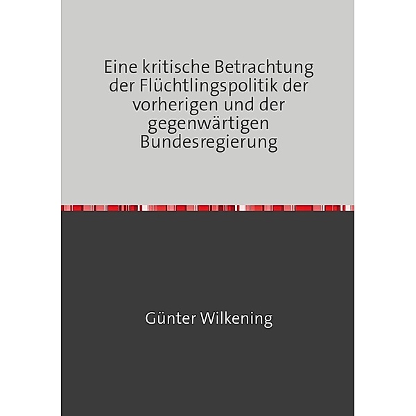Eine kritische Betrachtung der Flüchtlingspolitik der vorherigen und der gegenwärtigen Bundesregierung, Günter Wilkening