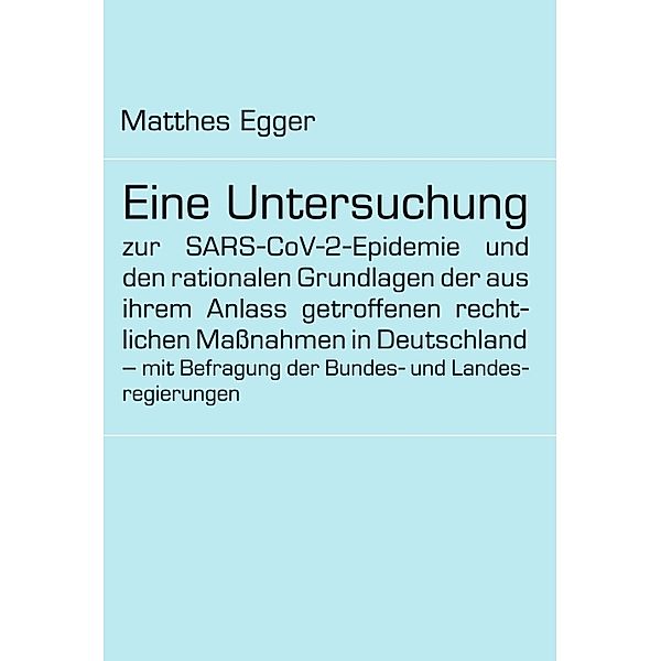 Eine Untersuchung zur SARS-CoV-2-Epidemie und den rationalen Grundlagen der aus ihrem Anlass getroffenen rechtlichen Maßnahmen in Deutschland - mit Befragung der Bundes- und Landesregierungen, Matthes Egger