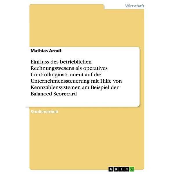 Einfluss des betrieblichen Rechnungswesens als operatives Controllinginstrument auf die Unternehmenssteuerung mit Hilfe von Kennzahlensystemen am Beispiel der Balanced Scorecard, Mathias Arndt