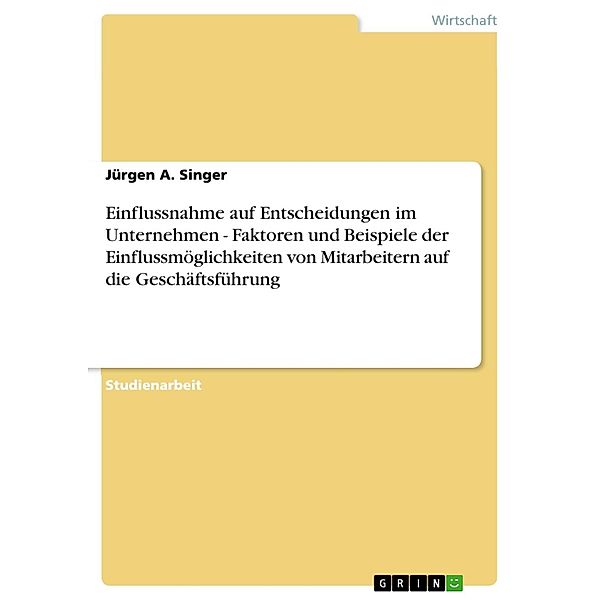 Einflussnahme auf Entscheidungen im Unternehmen - Faktoren und Beispiele der Einflussmöglichkeiten von Mitarbeitern auf die Geschäftsführung, Jürgen A. Singer