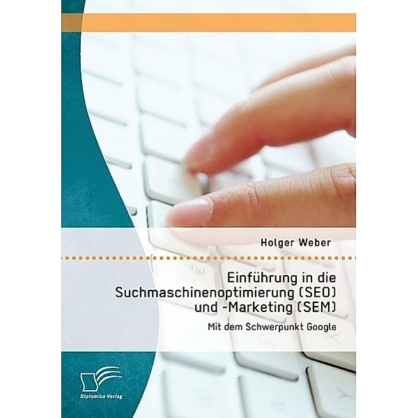 Einführung in Suchmaschinen Optimierung (SEO) und -Marketing (SEM): Mit dem Schwerpunkt Google, Holger Weber