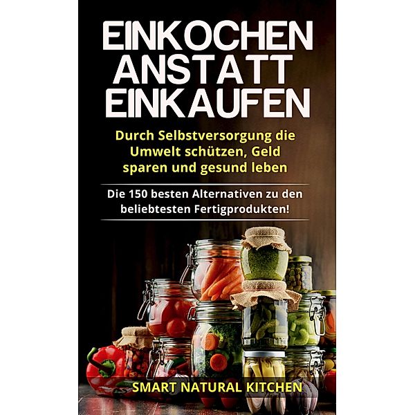 Einkochen Anstatt Einkaufen: Durch Selbstversorgung die Umwelt Schützen, Geld Sparen und Gesund Leben - Die 150 Besten Alternativen zu den Beliebtesten Fertigprodukten, Smart Natural Kitchen