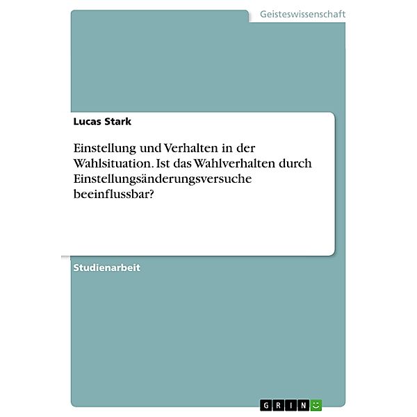 Einstellung und Verhalten in der Wahlsituation. Ist das Wahlverhalten durch Einstellungsänderungsversuche beeinflussbar?, Lucas Stark