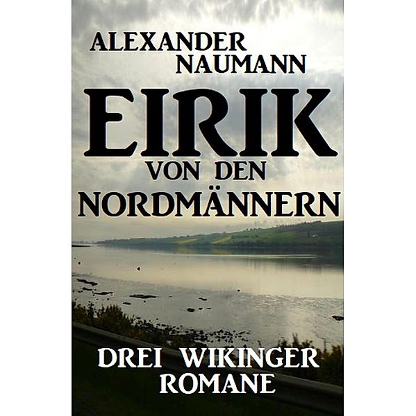 Eirik von den Nordmännern: Drei Wikinger Romane, Alexander Naumann