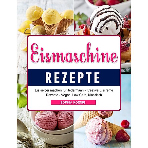 Eismaschine Rezepte: Eis selber machen für Jedermann - Kreative Eiscreme Rezepte - Vegan, Low Carb, Klassisch, Sophia Koenig