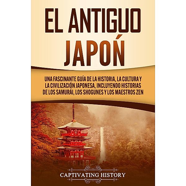 El Antiguo Japón: Una Fascinante Guía de la Historia, la Cultura y la Civilización Japonesa, Incluyendo Historias de los Samurái, los Shogunes y los Maestros Zen, Captivating History