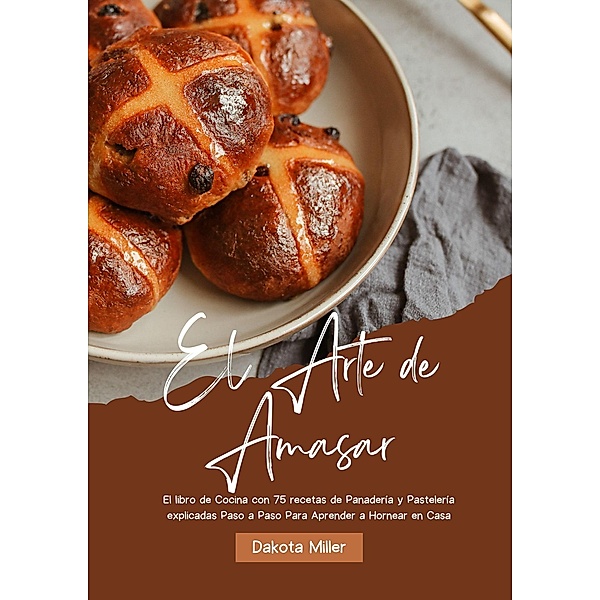 El Arte de Amasar: El libro de Cocina con 75 recetas de Panadería y Pastelería explicadas Paso a Paso Para Aprender a Hornear en Casa, Dakota Miller