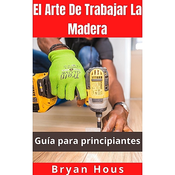 El Arte De Trabajar La Madera: Guía para principiantes, Bryan Hous