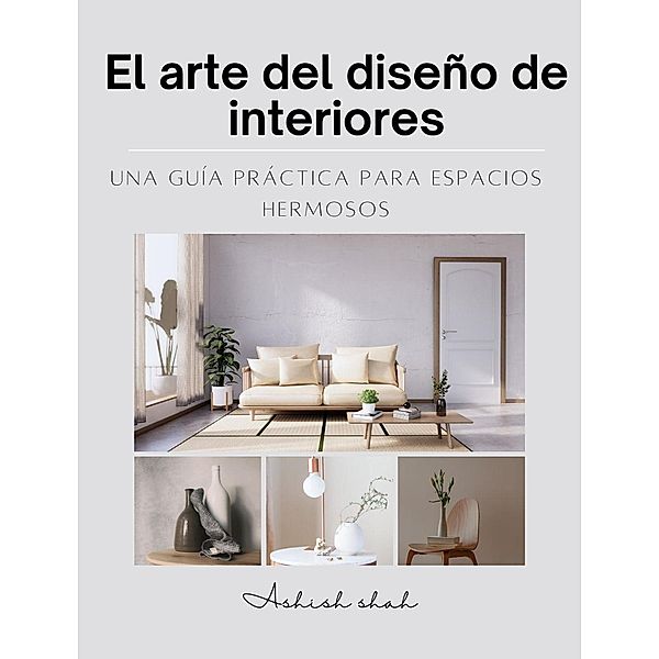 El arte del diseño de interiores: una guía práctica para espacios hermosos, Ashish Shah