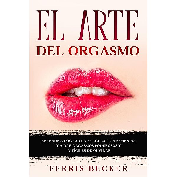 El Arte del Orgasmo: Aprende a lograr la eyaculación femenina y a dar orgasmos poderosos y difíciles de olvidar, Ferris Becker