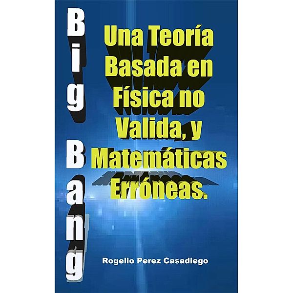 El Big Bang: Una Teoría Basada en Física no Valida, y Matemáticas Erróneas., Rogelio Perez Casadiego