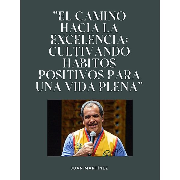 El camino hacia la excelencia: Cultivando hábitos positivos para una vida plena, Juan Martinez