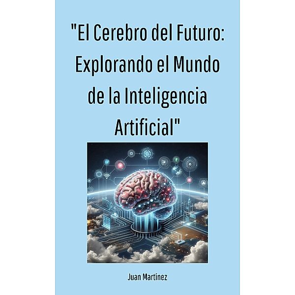 El Cerebro del Futuro: Explorando el Mundo de la Inteligencia Artificial, Juan Martinez