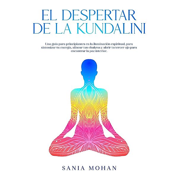 El despertar de la Kundalini: Una guía para principiantes en la iluminación espiritual, para sintonizar tu energía, alinear tus chakras y abrir tu tercer ojo para encontrar la paz interior., Sania Mohan