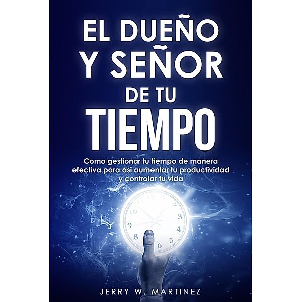 El dueño y señor de tu tiempo - Como gestionar tu tiempo de manera efectiva para así aumentar tu productividad y controlar tu vida, Jerry W. Martinez