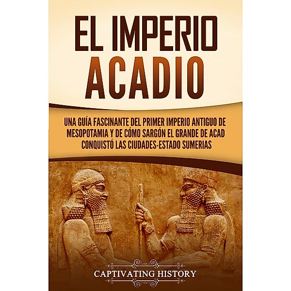 El Imperio acadio: Una guía fascinante del primer imperio antiguo de Mesopotamia y de cómo Sargón el Grande de Acad conquistó las ciudades-estado sumerias, Captivating History