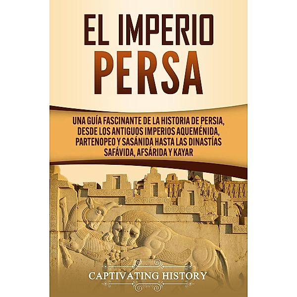 El Imperio Persa: Una guía fascinante de la historia de Persia, desde los antiguos imperios aqueménida, partenopeo y sasánida hasta las dinastías safávida, afsárida y kayar, Captivating History