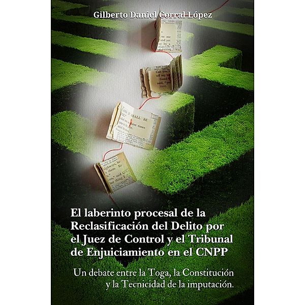 El laberinto procesal de la reclasificación del delito por el juez de  control y el tribunal  de enjuiciamiento  en el CNPP (( Un debate entre la Toga  , la constitución y la tecnicidad  de la imputación)) / ( Un debate entre la Toga  , la constitución y la tecnicidad  de la imputación), Gilberto Daniel Corral López