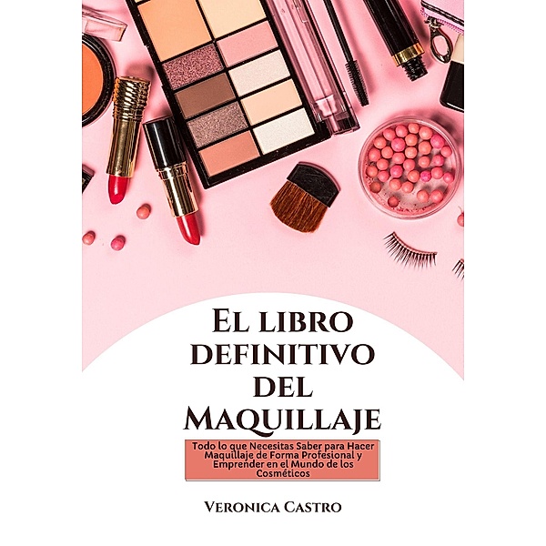 El libro Definitivo del Maquillaje: Todo lo que Necesitas Saber para Hacer Maquillaje de Forma Profesional y Emprender en el Mundo de los Cosméticos, Veronica Castro