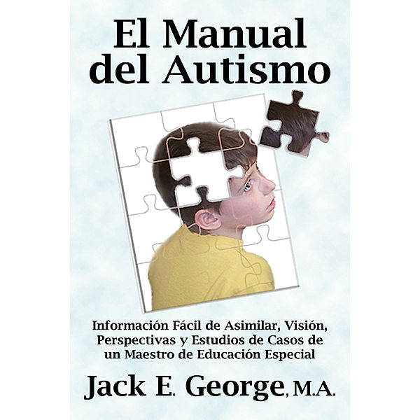 El Manual del Autismo: Informacion Facil de Asimilar, Vision, Perspectivas y Estudios de Casos de un Maestro de Educacion Especial, Jack E. George