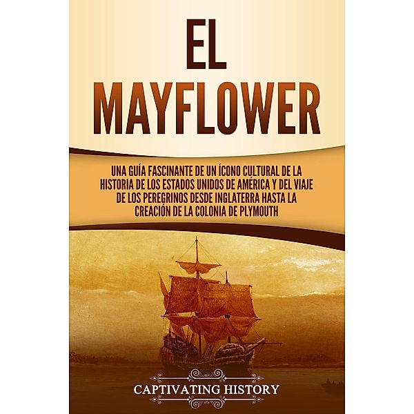 El Mayflower: Una guía fascinante de un ícono cultural de la historia de los Estados Unidos de América y del viaje de los peregrinos desde Inglaterra hasta la creación de la colonia de Plymouth, Captivating History