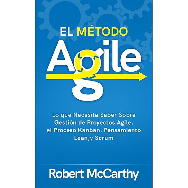 El Método Agile: Lo que Necesita Saber Sobre Gestión de Proyectos Agile, el Proceso Kanban, Pensamiento Lean, y Scrum, Robert Mccarthy