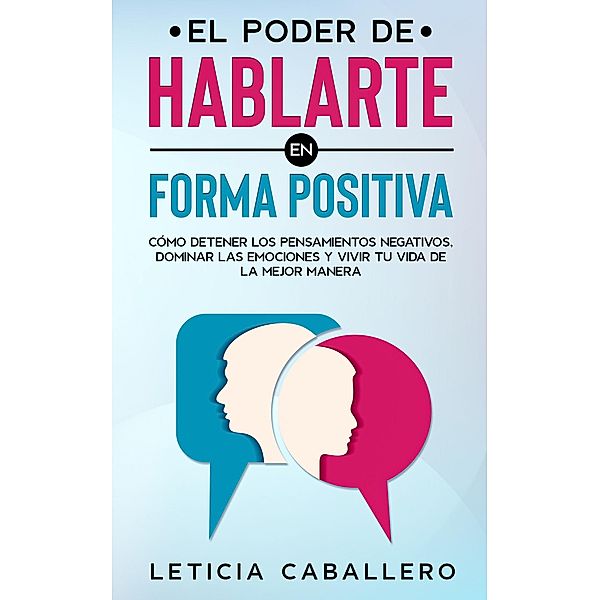 El poder de hablarte en forma positiva: Cómo detener los pensamientos negativos, dominar las emociones y vivir tu vida de la mejor manera, Leticia Caballero
