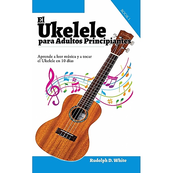 El Ukelele para Adultos Principiantes: Aprende a leer música y a tocar el Ukelele en 10 días, Rudolph D. White