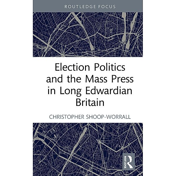 Election Politics and the Mass Press in Long Edwardian Britain, Christopher Shoop-Worrall