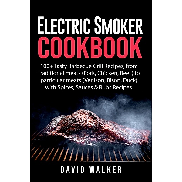 Electric Smoker Cookbook: 100+ Tasty Barbecue Grill Recipes, from Traditional Meats (Pork, Chicken, Beef) to Particular Meats (Venison, Bison, Duck) with Spices, Sauces & Rubs Recipes, David Walker