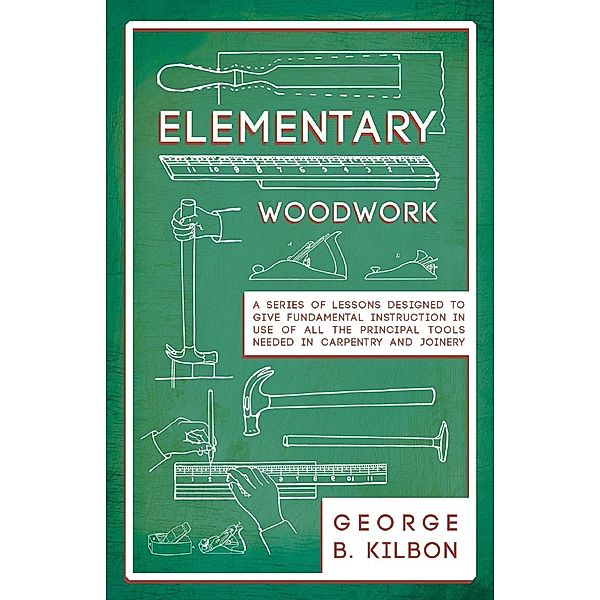 Elementary Woodwork - A Series of Lessons Designed to Give Fundamental Instruction in Use of All the Principal Tools Needed in Carpentry and Joinery - 1893, George B. Kilbon