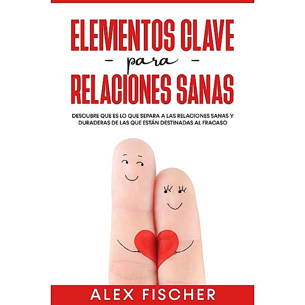 Elementos Clave para Relaciones Sanas: Descubre que es lo que separa a las relaciones sanas y duraderas de las que están destinadas al fracaso, Alex Fischer