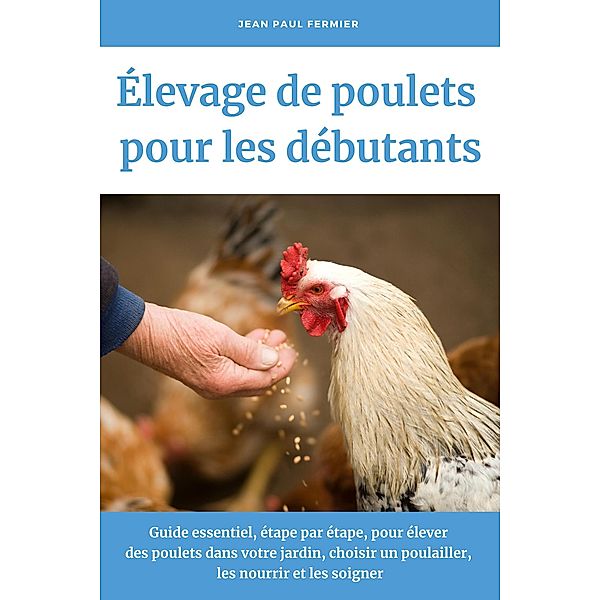 Élevage de poulets pour les débutants: Guide essentiel, étape par étape, pour élever des poulets dans votre jardin, choisir un poulailler, les nourrir et les soigner, Jean Paul Fermier