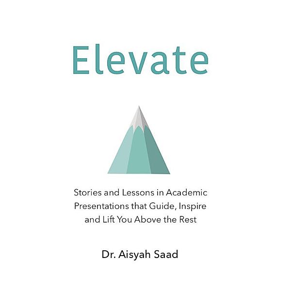 Elevate: Stories and Lessons in Academic Presentations that Guide, Inspire and Lift You Above the Rest, Aisyah Saad