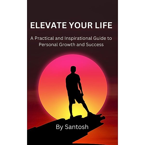 Elevate Your Life: A Practical and Inspirational Guide to Personal Growth and Success, Santosh