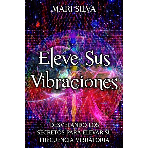Eleve sus vibraciones: Desvelando los secretos para elevar su frecuencia vibratoria, Mari Silva