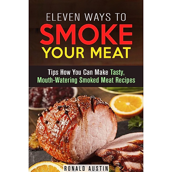 Eleven Ways to Smoke Your Meat: Tips How You Can Make Tasty, Mouth-Watering Smoked Meat Recipes (Smoking and Grilling) / Smoking and Grilling, Ronald Austin