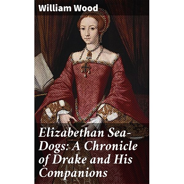 Elizabethan Sea-Dogs: A Chronicle of Drake and His Companions, William Wood