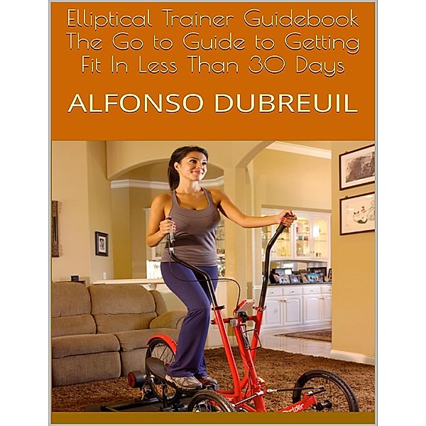 Elliptical Trainer Guidebook: The Go to Guide to Getting Fit In Less Than 30 Days, Alfonso Dubreuil