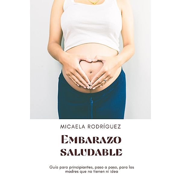 Embarazo saludable: Guía para principiantes, paso a paso, para las madres que no tienen ni idea, Micaela Rodríguez