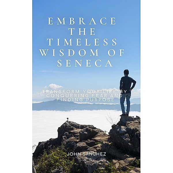 Embrace the Timeless Wisdom of Seneca: Transform Your Life by Conquering Fear and Finding Purpose, John Sanchez