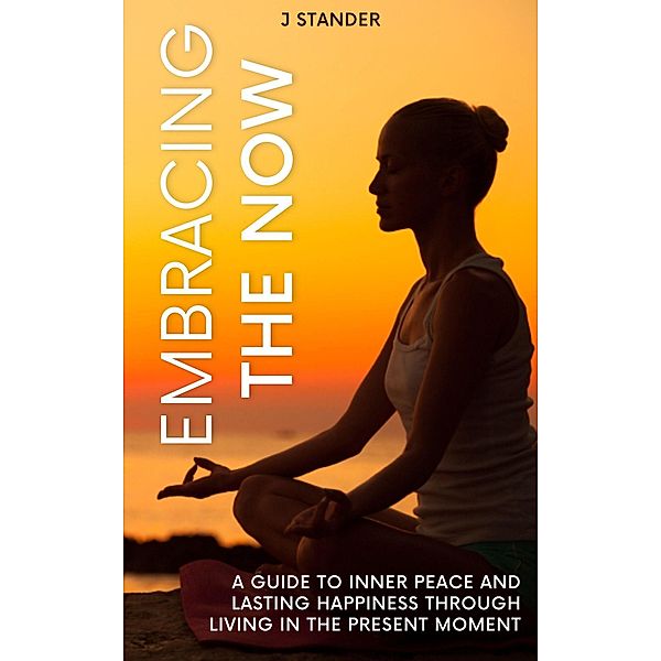 Embracing the Now: A Guide to Inner Peace and Lasting Happiness through Living in the Present Moment (Thriving Mindset Series) / Thriving Mindset Series, J. Stander
