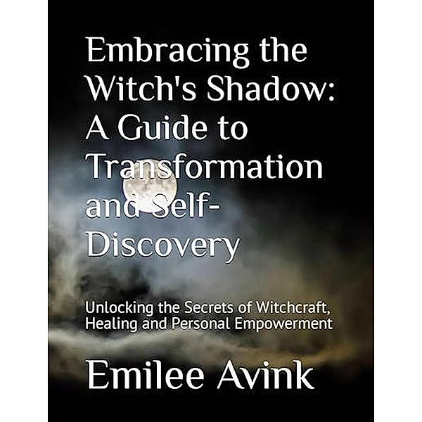 Embracing the Witch's Shadow: A Guide to Transformation and Self-Discovery: Unlocking the Secrets of Witchcraft, Healing and Personal Empowerment, Emilee Avink