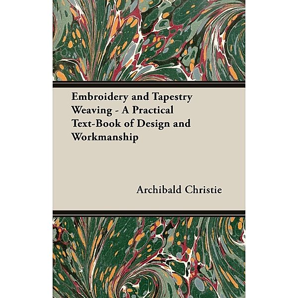 Embroidery and Tapestry Weaving - A Practical Text-Book of Design and Workmanship, Archibald Christie