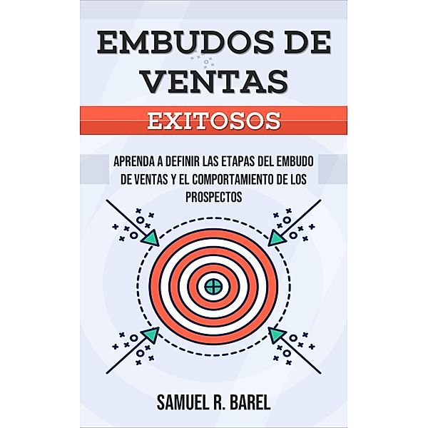 Embudos De Ventas Exitosos, Aprenda A Definir Las Etapas Del Embudo De Ventas Y El Comportamiento De Los Prospectos, Samuel R. Barel