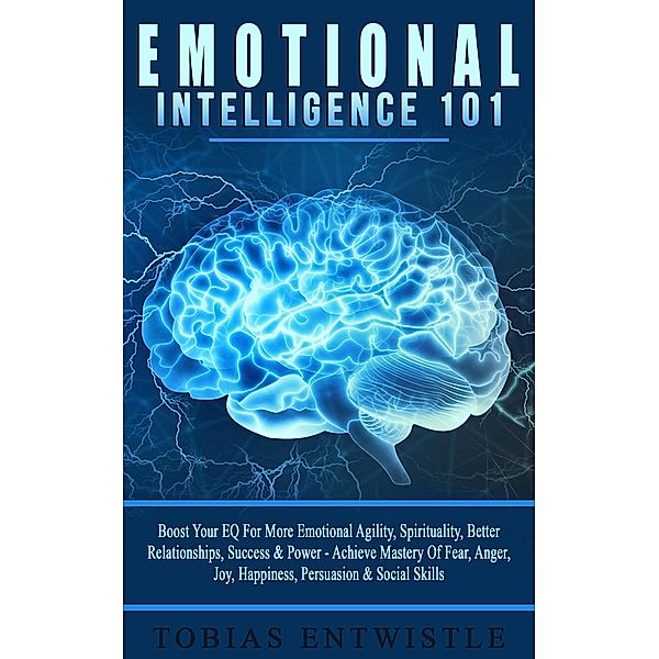 Emotional Intelligence 101: Boost Your EQ For More Emotional Agility, Spirituality, Better Relationships, Success & Power - Achieve Mastery Of Fear, Anger, Joy, Happiness, Persuasion & Social Skills, Tobias Entwistle