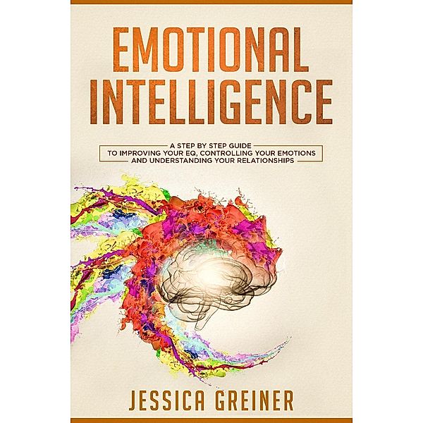 Emotional Intelligence:  A Step by Step Guide to Improving Your EQ, Controlling Your Emotions and Understanding Your Relationships, Jessica Greiner